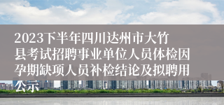 2023下半年四川达州市大竹县考试招聘事业单位人员体检因孕期缺项人员补检结论及拟聘用公示
