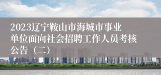 2023辽宁鞍山市海城市事业单位面向社会招聘工作人员考核公告（二）