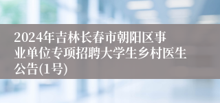 2024年吉林长春市朝阳区事业单位专项招聘大学生乡村医生公告(1号)