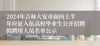 2024年吉林大安市面向上半年应征入伍高校毕业生公开招聘拟聘用人员名单公示