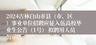 2024吉林白山市县（市、区）事业单位招聘应征入伍高校毕业生公告（1号） 拟聘用人员公示