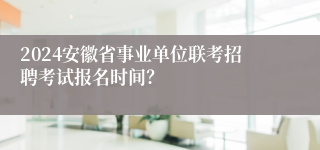 2024安徽省事业单位联考招聘考试报名时间？