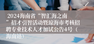  2024海南省“智汇海之南”招才引智活动暨琼海市考核招聘专业技术人才加试公告4号（海南站）