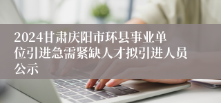 2024甘肃庆阳市环县事业单位引进急需紧缺人才拟引进人员公示