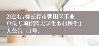 2024吉林长春市朝阳区事业单位专项招聘大学生乡村医生1人公告（1号）