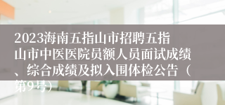 2023海南五指山市招聘五指山市中医医院员额人员面试成绩、综合成绩及拟入围体检公告（第9号）