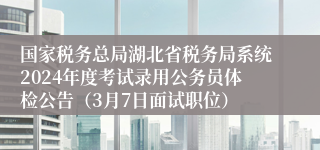 国家税务总局湖北省税务局系统2024年度考试录用公务员体检公告（3月7日面试职位）