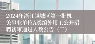 2024年浙江越城区第一批机关事业单位A类编外用工公开招聘初审通过人数公告（三）