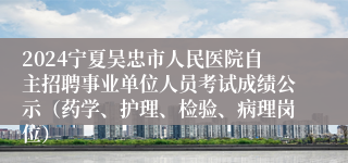 2024宁夏吴忠市人民医院自主招聘事业单位人员考试成绩公示（药学、护理、检验、病理岗位）