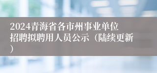 2024青海省各市州事业单位招聘拟聘用人员公示（陆续更新）