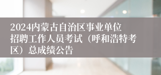 2024内蒙古自治区事业单位招聘工作人员考试（呼和浩特考区）总成绩公告