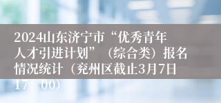 2024山东济宁市“优秀青年人才引进计划”（综合类）报名情况统计（兖州区截止3月7日17：00）