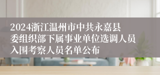 2024浙江温州市中共永嘉县委组织部下属事业单位选调人员入围考察人员名单公布