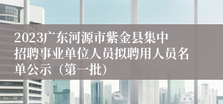 2023广东河源市紫金县集中招聘事业单位人员拟聘用人员名单公示（第一批）