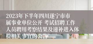 2023年下半年四川遂宁市市属事业单位公开 考试招聘工作人员聘用考察结果及递补进入体检相关事宜的公告