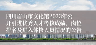 四川眉山市文化馆2023年公开引进优秀人才考核成绩、岗位排名及进入体检人员情况的公告