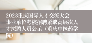2023重庆国际人才交流大会事业单位考核招聘紧缺高层次人才拟聘人员公示（重庆中医药学院）
