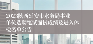 2023陕西延安市水务局事业单位选聘笔试面试成绩及进入体检名单公告