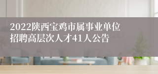 2022陕西宝鸡市属事业单位招聘高层次人才41人公告