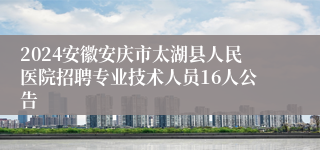 2024安徽安庆市太湖县人民医院招聘专业技术人员16人公告