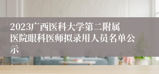 2023广西医科大学第二附属医院眼科医师拟录用人员名单公示