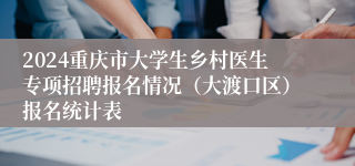 2024重庆市大学生乡村医生专项招聘报名情况（大渡口区）报名统计表