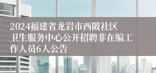 2024福建省龙岩市西陂社区卫生服务中心公开招聘非在编工作人员6人公告