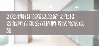 2024海南临高县旅游文化投资集团有限公司招聘考试笔试成绩