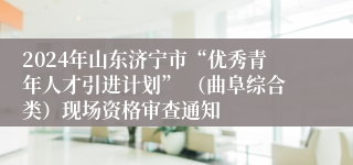 2024年山东济宁市“优秀青年人才引进计划” （曲阜综合类）现场资格审查通知