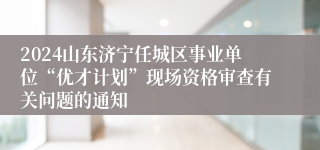 2024山东济宁任城区事业单位“优才计划”现场资格审查有关问题的通知