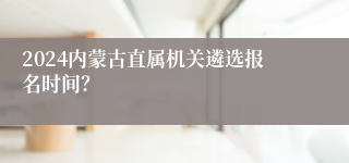 2024内蒙古直属机关遴选报名时间？