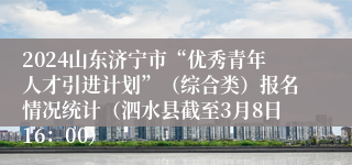 2024山东济宁市“优秀青年人才引进计划”（综合类）报名情况统计（泗水县截至3月8日16：00）