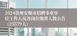 2024贵州安顺市招聘事业单位工作人员各岗位缴费人数公告（25579人）