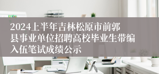 2024上半年吉林松原市前郭县事业单位招聘高校毕业生带编入伍笔试成绩公示