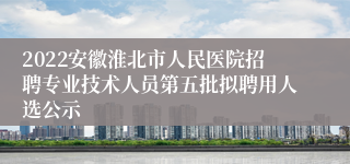 2022安徽淮北市人民医院招聘专业技术人员第五批拟聘用人选公示
