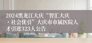 2024黑龙江大庆“智汇大庆・社会优引”大庆市市属医院人才引进323人公告