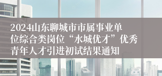 2024山东聊城市市属事业单位综合类岗位“水城优才”优秀青年人才引进初试结果通知