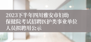 2023下半年四川雅安市妇幼保健院考试招聘医护类事业单位人员拟聘用公示