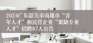 2024广东韶关市南雄市“青年人才”和民营企业“紧缺专业人才”招聘87人公告