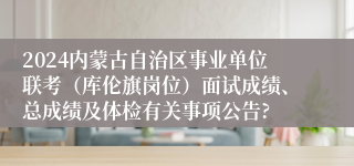 2024内蒙古自治区事业单位联考（库伦旗岗位）面试成绩、总成绩及体检有关事项公告?