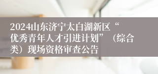 2024山东济宁太白湖新区“优秀青年人才引进计划”（综合类）现场资格审查公告
