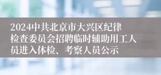 2024中共北京市大兴区纪律检查委员会招聘临时辅助用工人员进入体检、考察人员公示