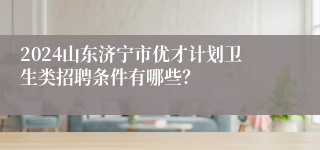 2024山东济宁市优才计划卫生类招聘条件有哪些？