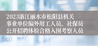 2023浙江丽水市松阳县机关事业单位编外用工人员、社保员公开招聘体检合格入围考察人员公示（六）