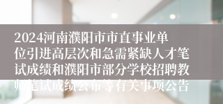 2024河南濮阳市市直事业单位引进高层次和急需紧缺人才笔试成绩和濮阳市部分学校招聘教师笔试成绩公布等有关事项公告