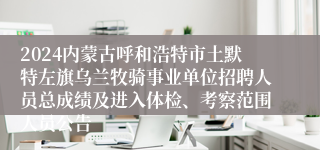 2024内蒙古呼和浩特市土默特左旗乌兰牧骑事业单位招聘人员总成绩及进入体检、考察范围人员公告