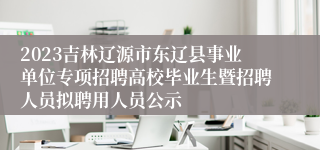 2023吉林辽源市东辽县事业单位专项招聘高校毕业生暨招聘人员拟聘用人员公示