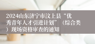 2024山东济宁市汶上县“优秀青年人才引进计划”（综合类）现场资格审查的通知