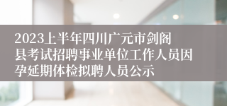 2023上半年四川广元市剑阁县考试招聘事业单位工作人员因孕延期体检拟聘人员公示