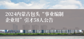 2024内蒙古包头“事业编制企业用”引才58人公告